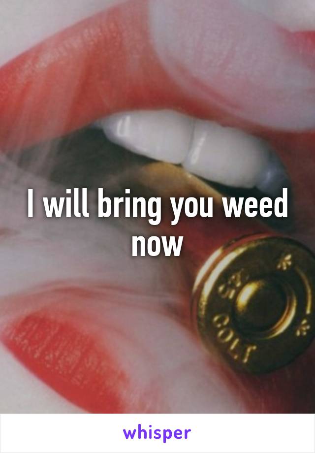 I will bring you weed now