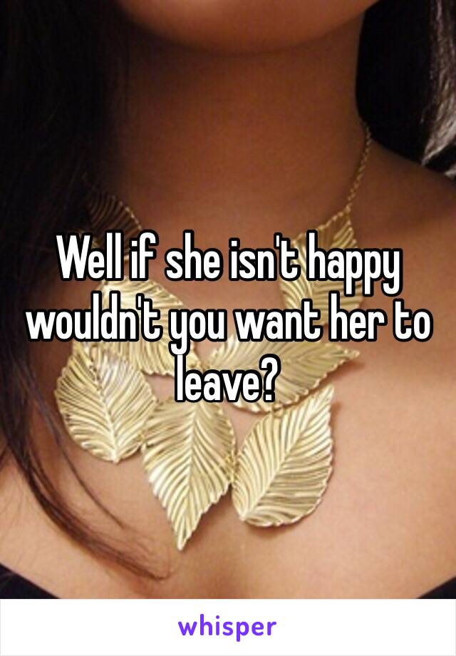 Well if she isn't happy wouldn't you want her to leave?
