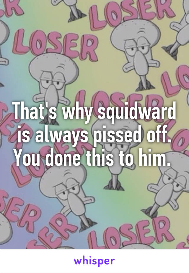 That's why squidward is always pissed off. You done this to him. 