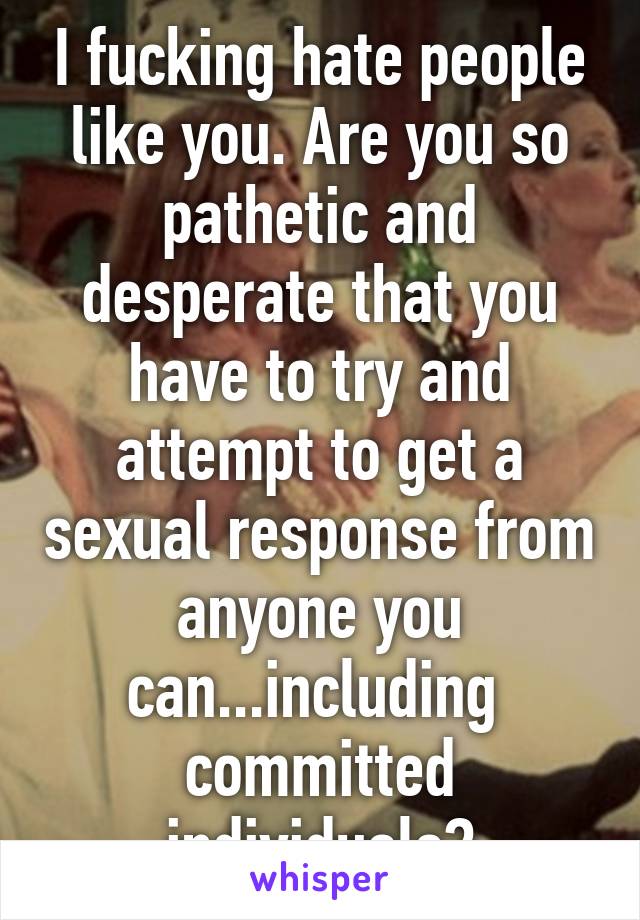 I fucking hate people like you. Are you so pathetic and desperate that you have to try and attempt to get a sexual response from anyone you can...including  committed individuals?