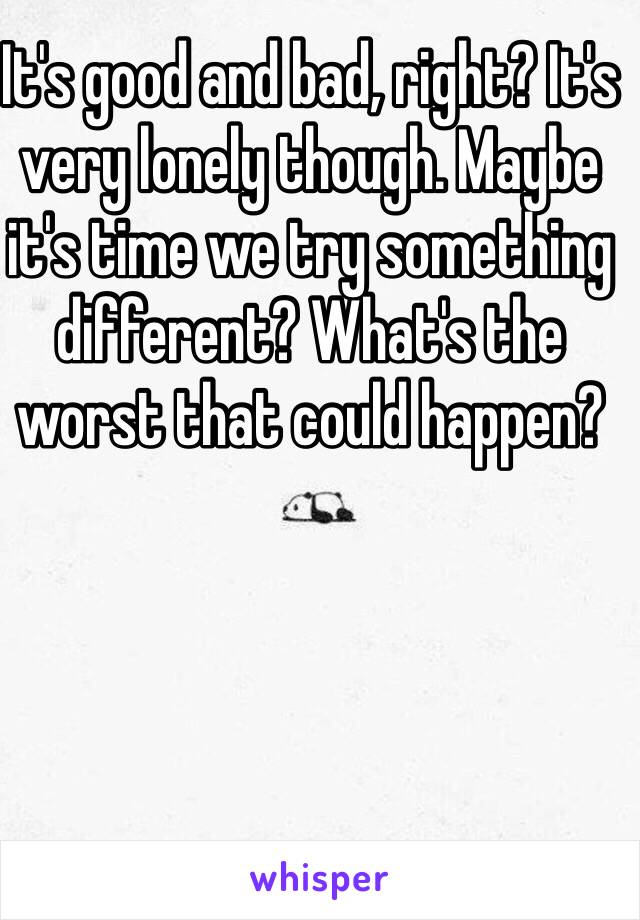 It's good and bad, right? It's very lonely though. Maybe it's time we try something different? What's the worst that could happen?