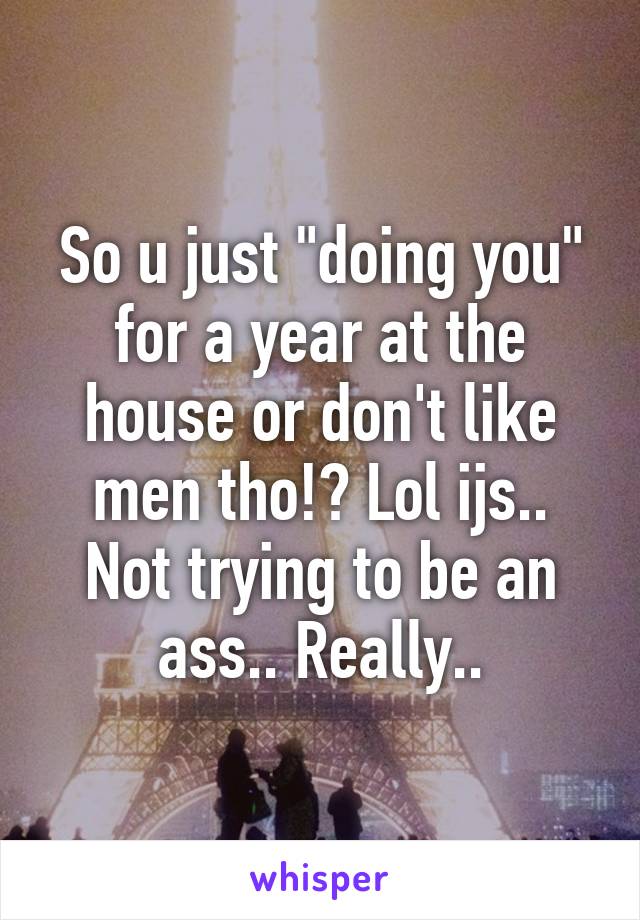 So u just "doing you" for a year at the house or don't like men tho!? Lol ijs.. Not trying to be an ass.. Really..