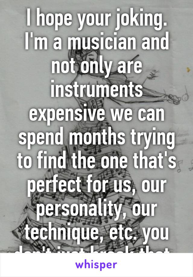 I hope your joking. I'm a musician and not only are instruments expensive we can spend months trying to find the one that's perfect for us, our personality, our technique, etc. you don't just break that. 