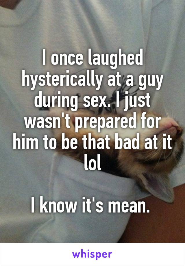 I once laughed hysterically at a guy during sex. I just wasn't prepared for him to be that bad at it lol

I know it's mean. 