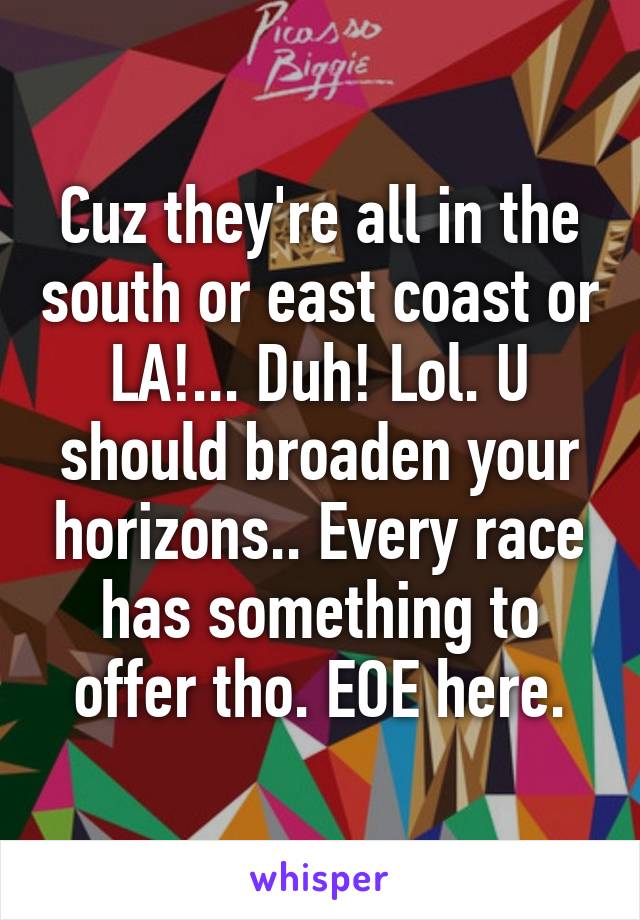 Cuz they're all in the south or east coast or LA!... Duh! Lol. U should broaden your horizons.. Every race has something to offer tho. EOE here.