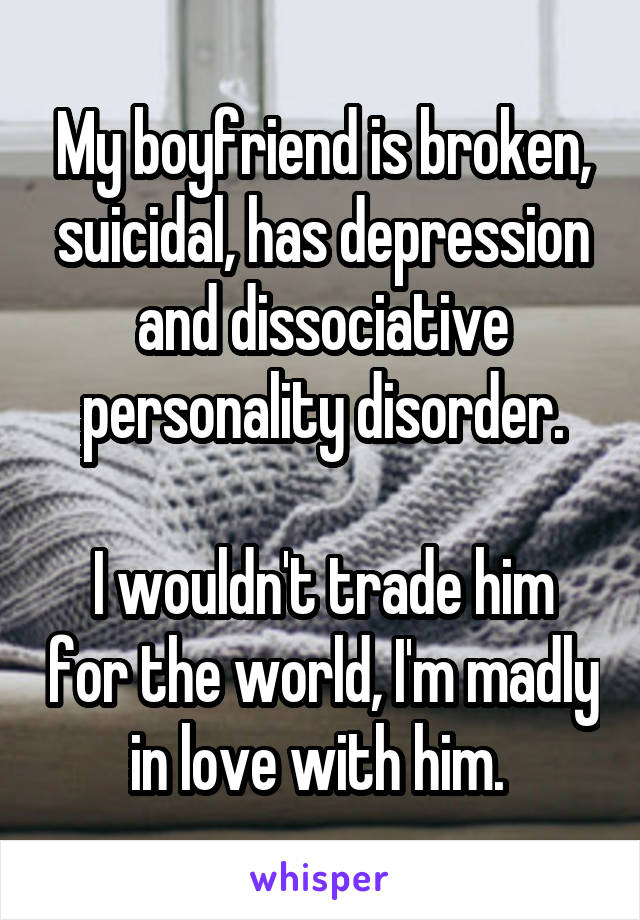 My boyfriend is broken, suicidal, has depression and dissociative personality disorder.

I wouldn't trade him for the world, I'm madly in love with him. 