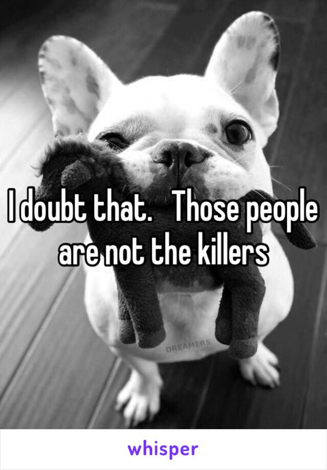 I doubt that.   Those people are not the killers 