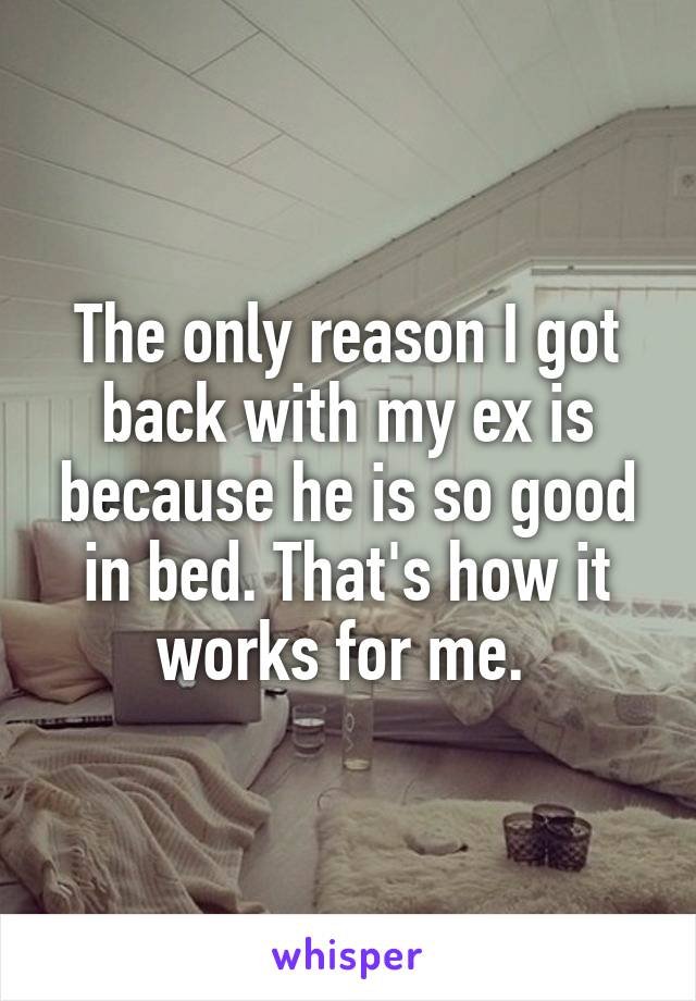 The only reason I got back with my ex is because he is so good in bed. That's how it works for me. 