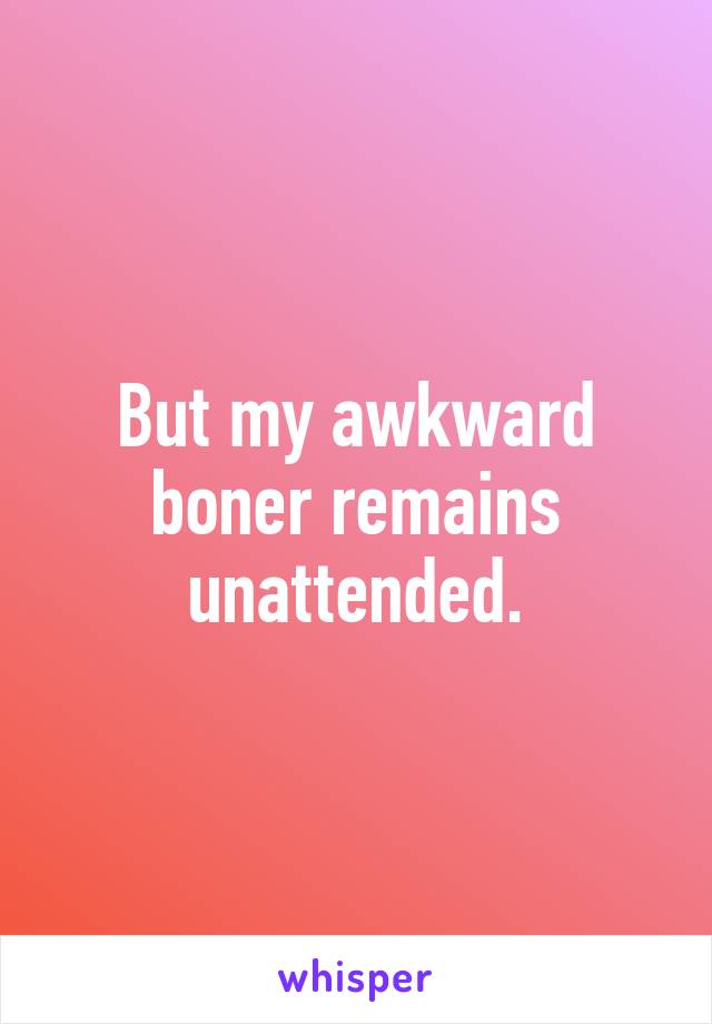 But my awkward boner remains unattended.