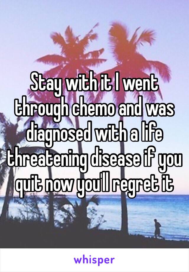 Stay with it I went through chemo and was diagnosed with a life threatening disease if you quit now you'll regret it 