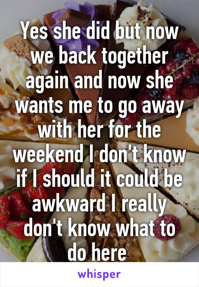 Yes she did but now we back together again and now she wants me to go away with her for the weekend I don't know if I should it could be awkward I really don't know what to do here 