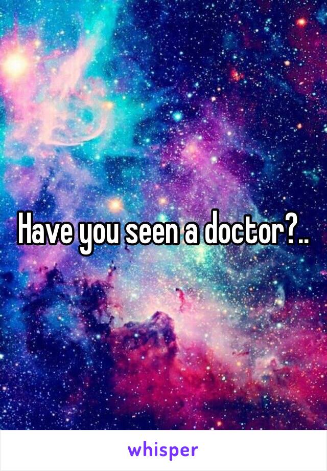 Have you seen a doctor?..