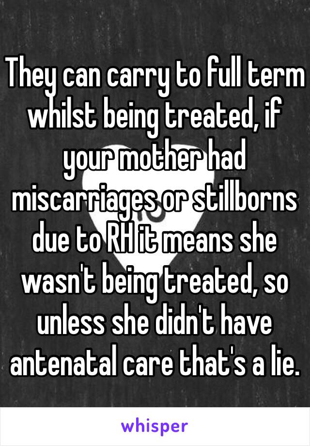 They can carry to full term whilst being treated, if your mother had miscarriages or stillborns due to RH it means she wasn't being treated, so unless she didn't have antenatal care that's a lie.