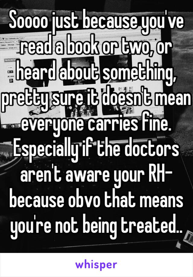 Soooo just because you've read a book or two, or heard about something, pretty sure it doesn't mean everyone carries fine. Especially if the doctors aren't aware your RH- because obvo that means you're not being treated..