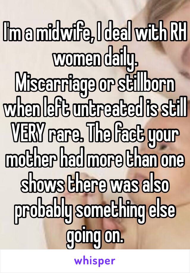 I'm a midwife, I deal with RH women daily. 
Miscarriage or stillborn when left untreated is still VERY rare. The fact your mother had more than one shows there was also probably something else going on.