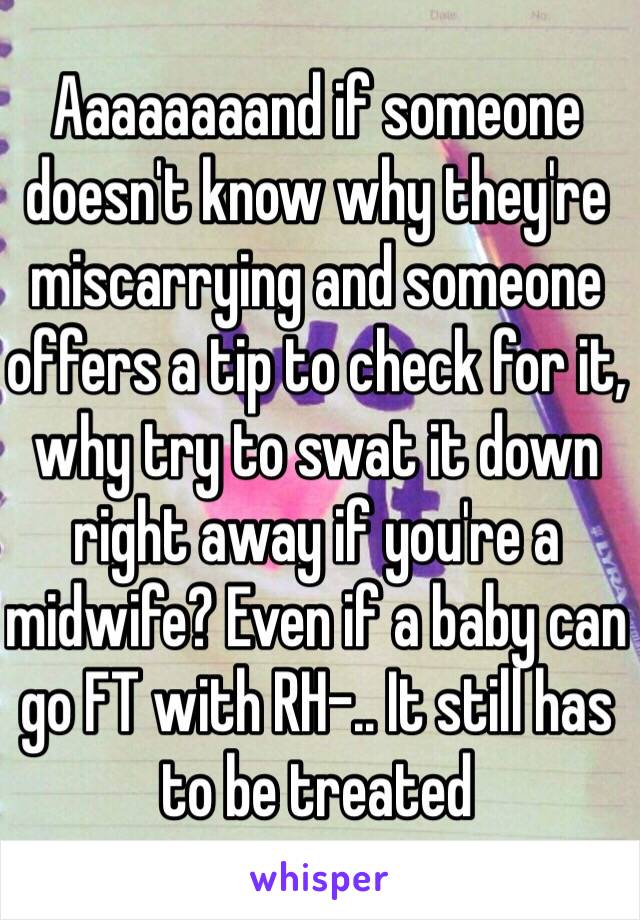 Aaaaaaaand if someone doesn't know why they're miscarrying and someone offers a tip to check for it, why try to swat it down right away if you're a midwife? Even if a baby can go FT with RH-.. It still has to be treated