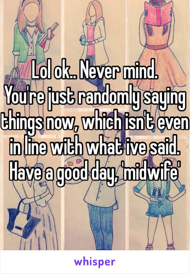 Lol ok.. Never mind.
You're just randomly saying things now, which isn't even in line with what ive said. Have a good day, 'midwife'