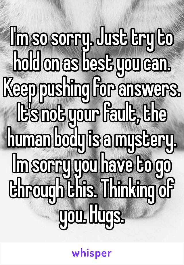 I'm so sorry. Just try to hold on as best you can. Keep pushing for answers. It's not your fault, the human body is a mystery. Im sorry you have to go through this. Thinking of you. Hugs. 