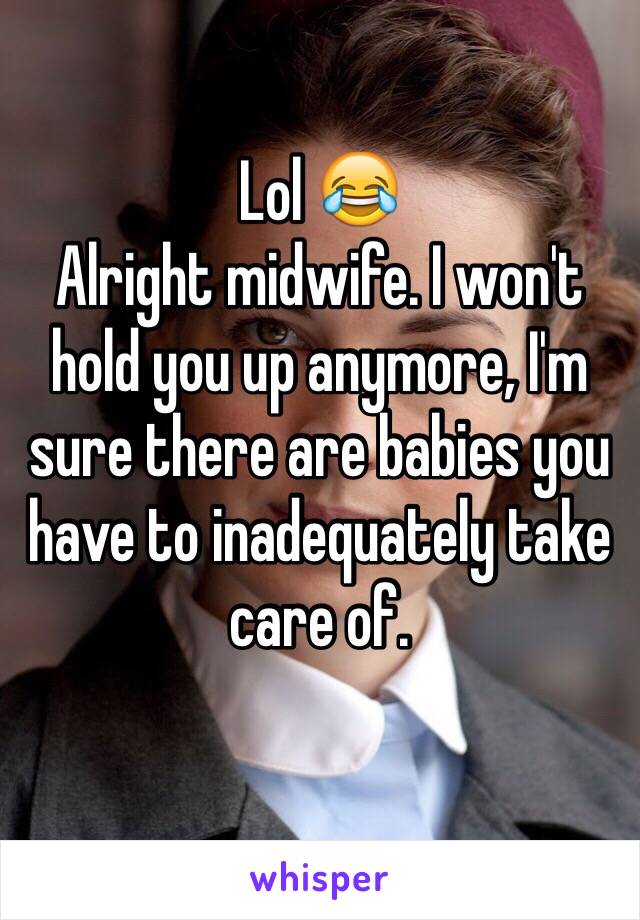 Lol 😂
Alright midwife. I won't hold you up anymore, I'm sure there are babies you have to inadequately take care of.
