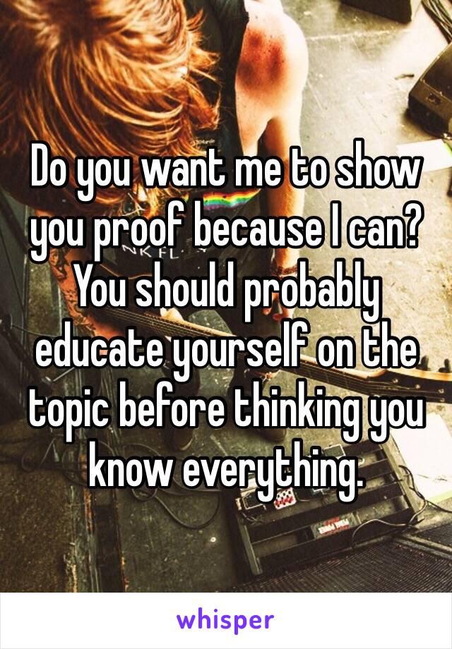 Do you want me to show you proof because I can? You should probably educate yourself on the topic before thinking you know everything.