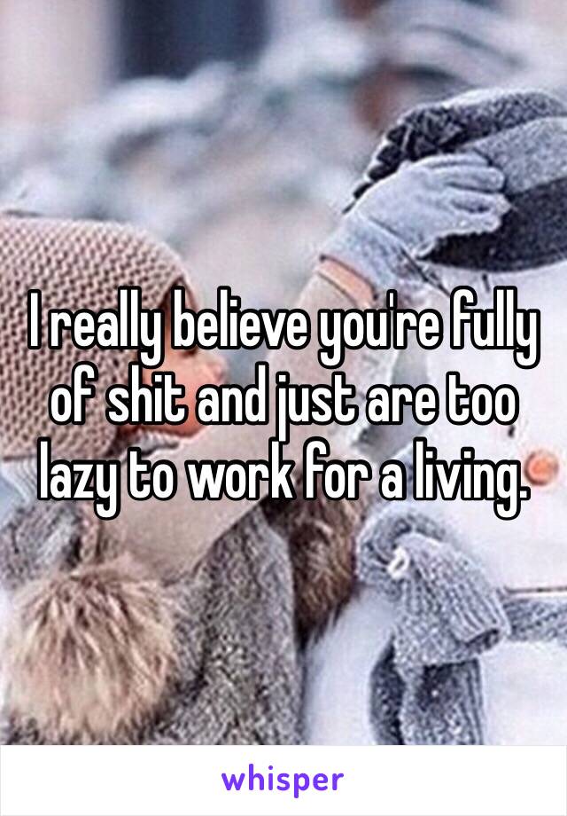I really believe you're fully of shit and just are too lazy to work for a living.