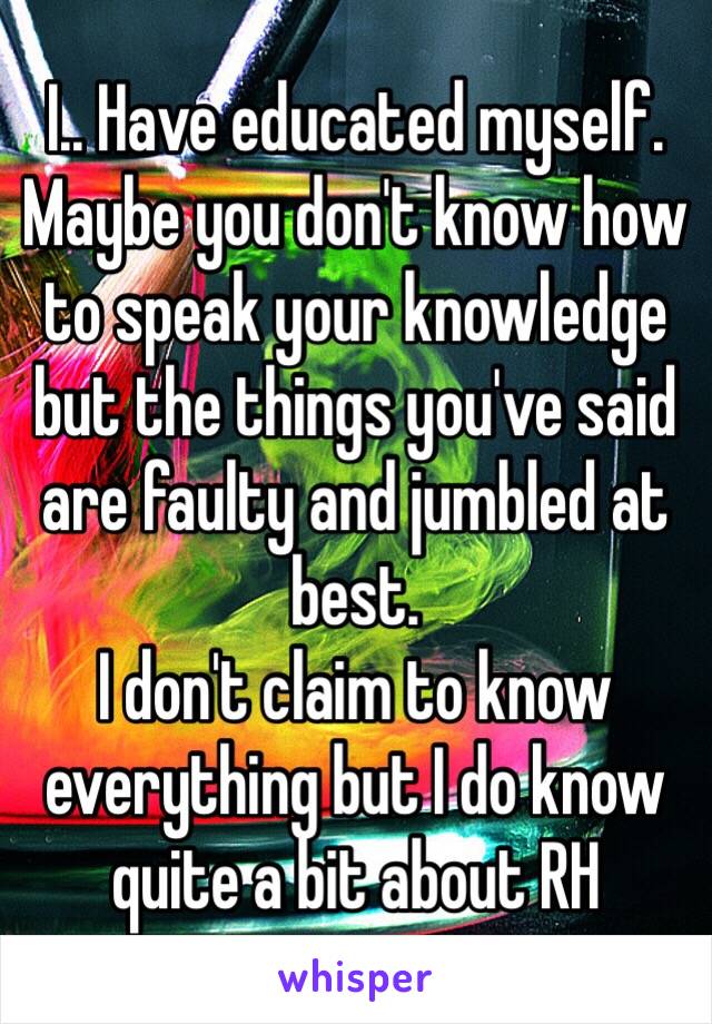 I.. Have educated myself. Maybe you don't know how to speak your knowledge but the things you've said are faulty and jumbled at best.
I don't claim to know everything but I do know quite a bit about RH 