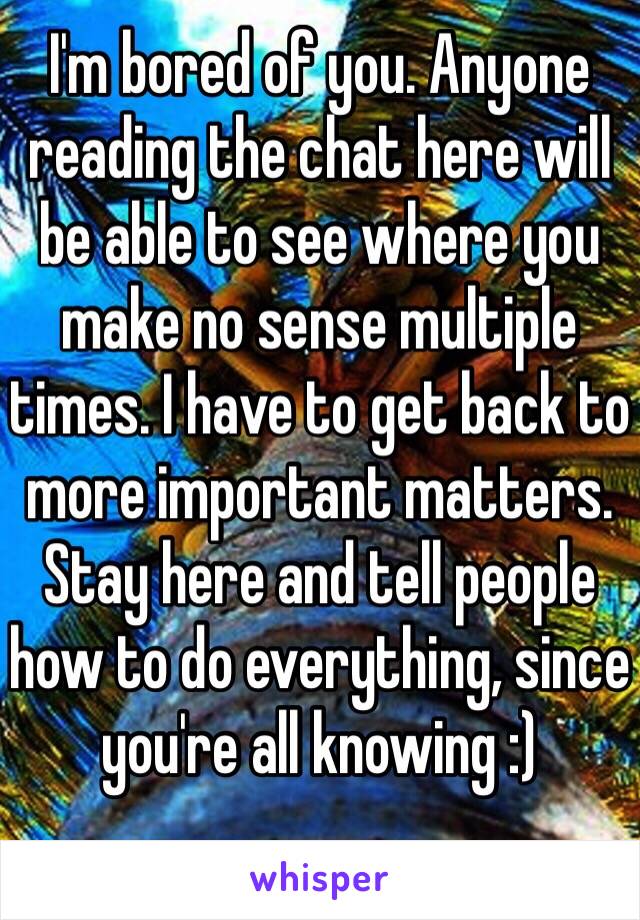 I'm bored of you. Anyone reading the chat here will be able to see where you make no sense multiple times. I have to get back to more important matters. Stay here and tell people how to do everything, since you're all knowing :)