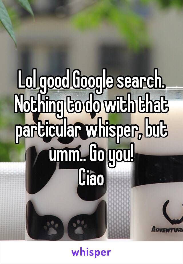 Lol good Google search. Nothing to do with that particular whisper, but umm.. Go you!
Ciao