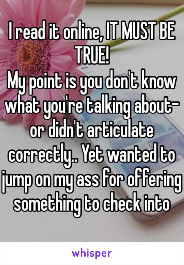 I read it online, IT MUST BE TRUE!
My point is you don't know what you're talking about- or didn't articulate correctly.. Yet wanted to jump on my ass for offering something to check into