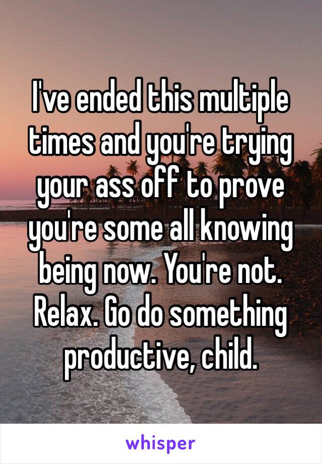 I've ended this multiple times and you're trying your ass off to prove you're some all knowing being now. You're not. Relax. Go do something productive, child.