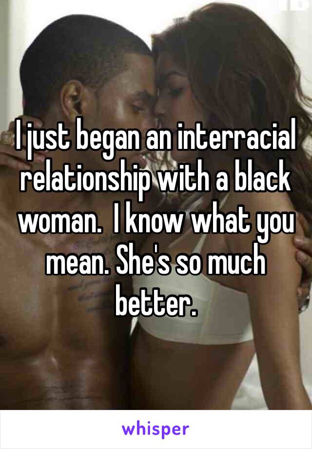 I just began an interracial relationship with a black woman.  I know what you mean. She's so much better.  