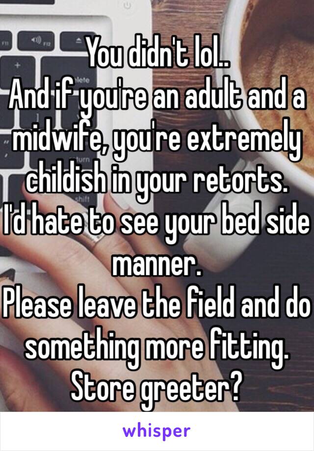 You didn't lol..
And if you're an adult and a midwife, you're extremely childish in your retorts.
I'd hate to see your bed side manner.
Please leave the field and do something more fitting. Store greeter?