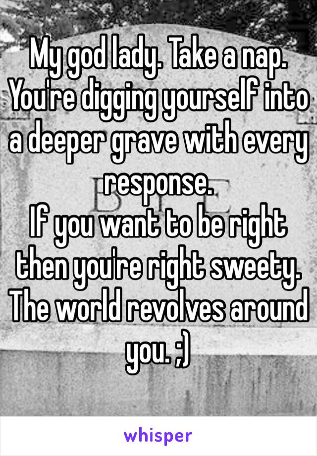 My god lady. Take a nap. You're digging yourself into a deeper grave with every response.
If you want to be right then you're right sweety.
The world revolves around you. ;)
