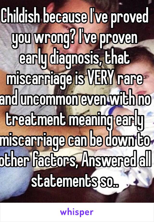 Childish because I've proved you wrong? I've proven early diagnosis, that miscarriage is VERY rare and uncommon even with no treatment meaning early miscarriage can be down to other factors, Answered all statements so..