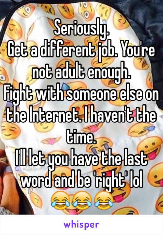 Seriously.
Get a different job. You're not adult enough.
Fight with someone else on the Internet. I haven't the time.
I'll let you have the last word and be 'right' lol
😂😂😂