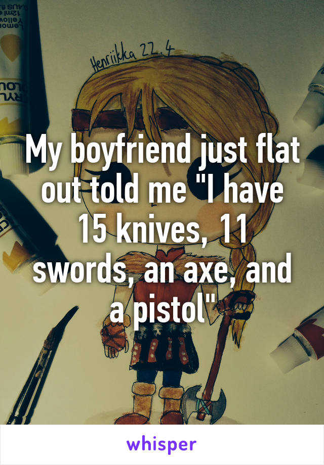 My boyfriend just flat out told me "I have 15 knives, 11 swords, an axe, and a pistol"