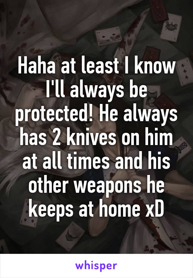 Haha at least I know I'll always be protected! He always has 2 knives on him at all times and his other weapons he keeps at home xD