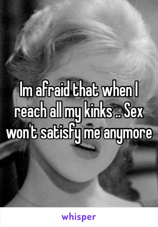 Im afraid that when I reach all my kinks .. Sex won't satisfy me anymore