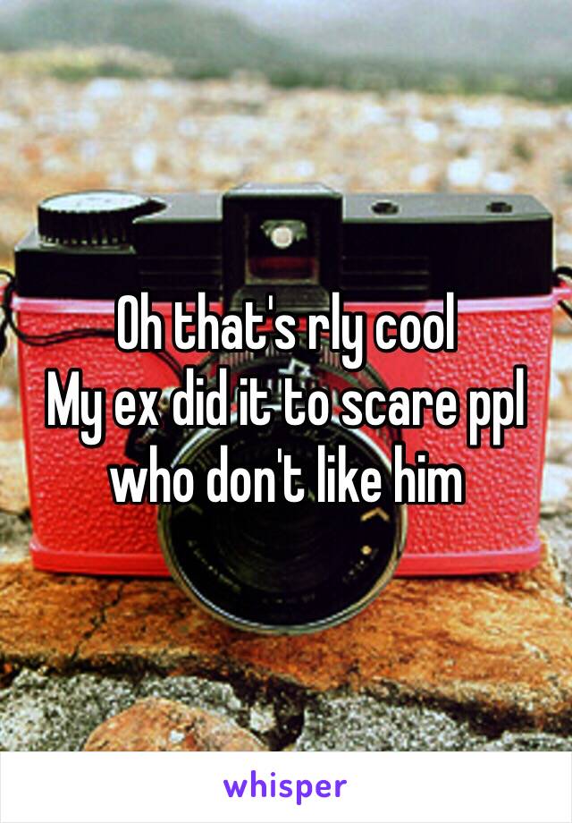 Oh that's rly cool
My ex did it to scare ppl who don't like him