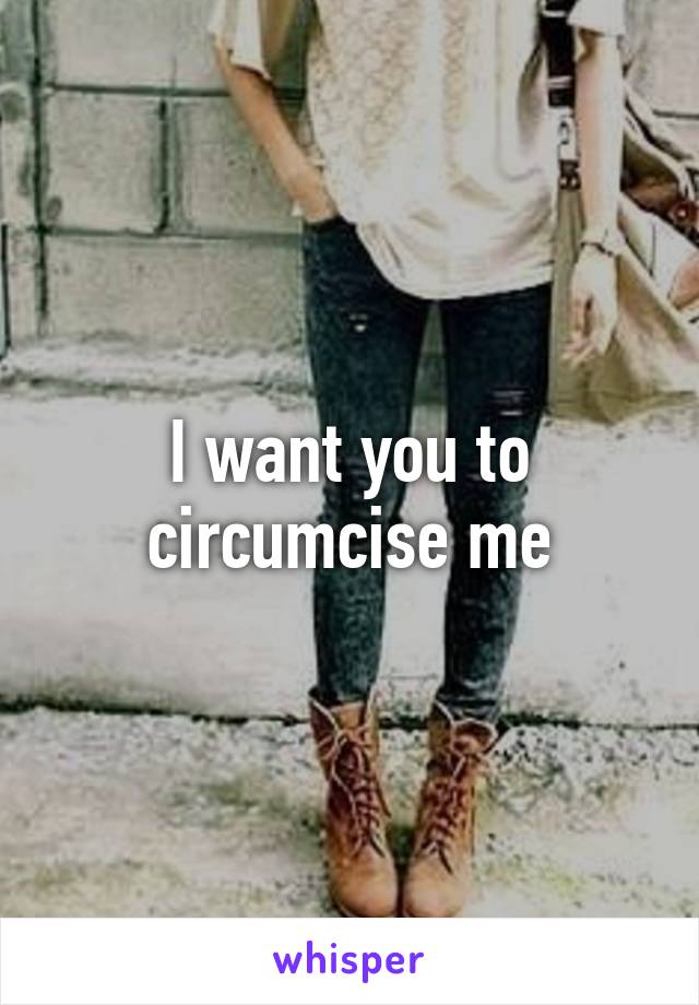 I want you to circumcise me