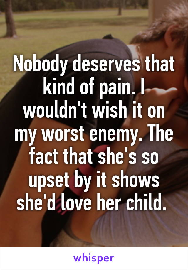 Nobody deserves that kind of pain. I wouldn't wish it on my worst enemy. The fact that she's so upset by it shows she'd love her child. 