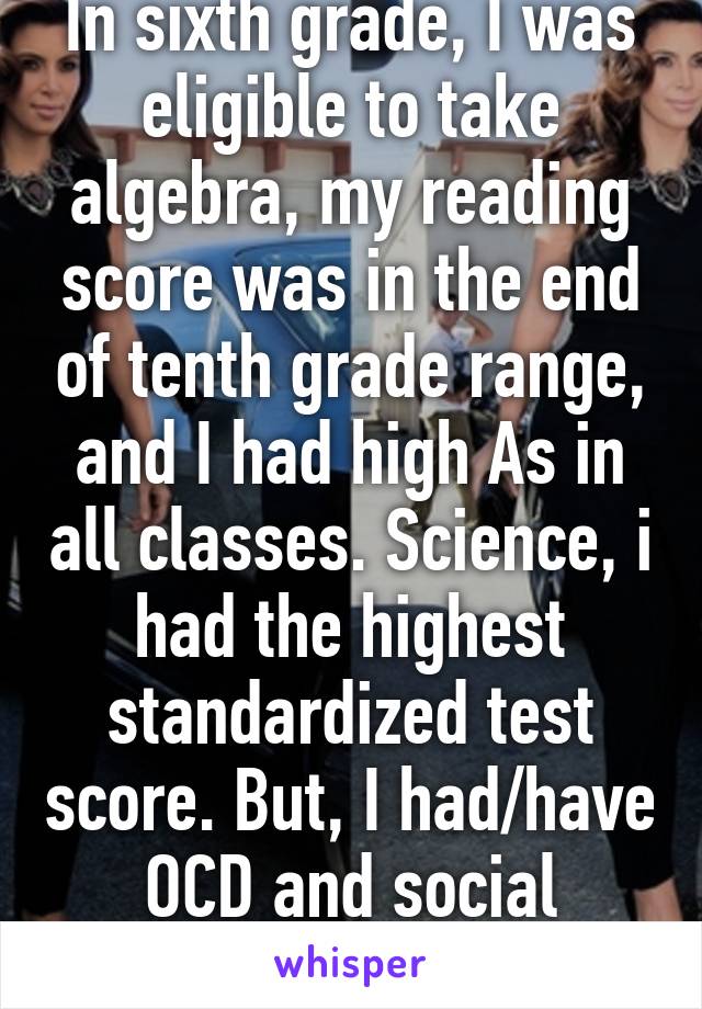 In sixth grade, I was eligible to take algebra, my reading score was in the end of tenth grade range, and I had high As in all classes. Science, i had the highest standardized test score. But, I had/have OCD and social anxiety so I was not r