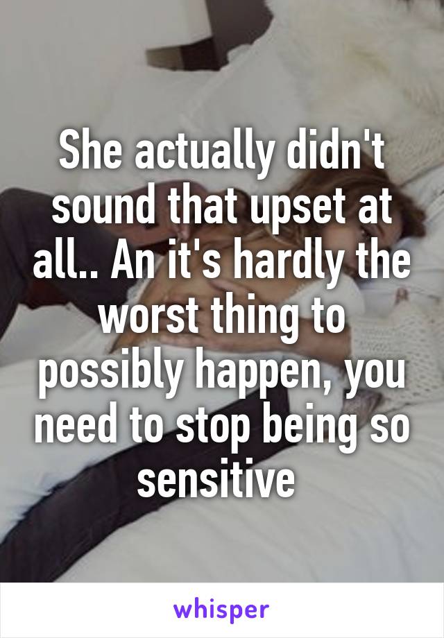 She actually didn't sound that upset at all.. An it's hardly the worst thing to possibly happen, you need to stop being so sensitive 