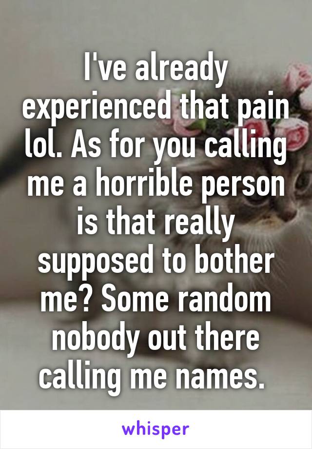 I've already experienced that pain lol. As for you calling me a horrible person is that really supposed to bother me? Some random nobody out there calling me names. 