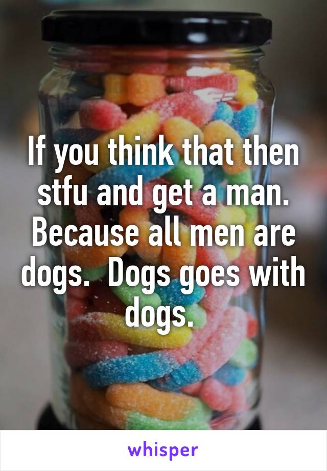 If you think that then stfu and get a man. Because all men are dogs.  Dogs goes with dogs. 