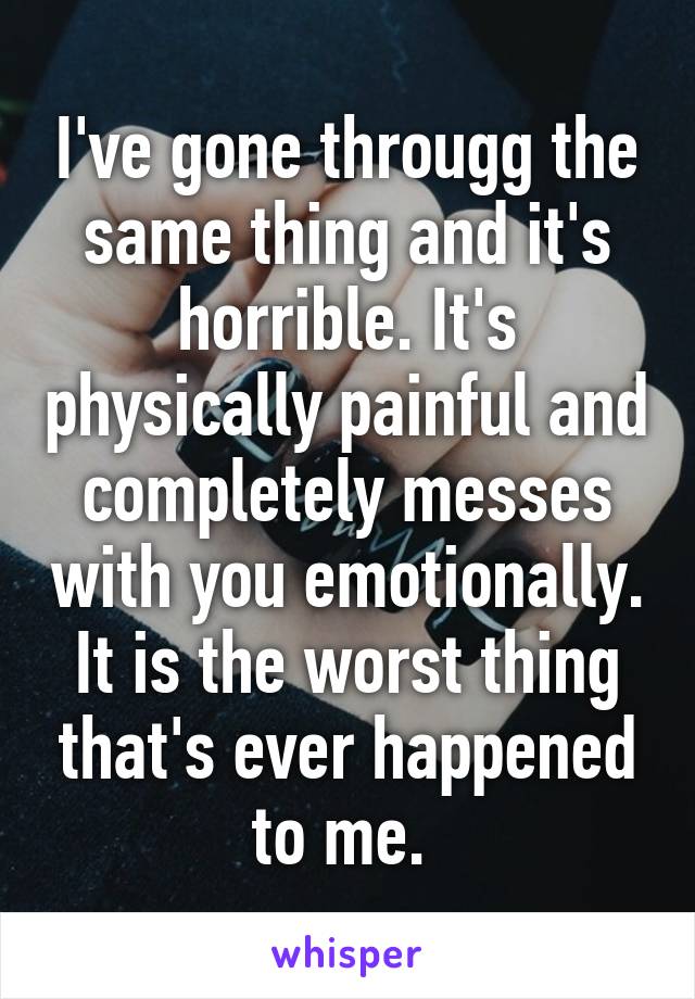 I've gone througg the same thing and it's horrible. It's physically painful and completely messes with you emotionally. It is the worst thing that's ever happened to me. 