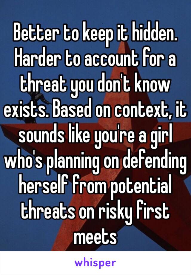 Better to keep it hidden. Harder to account for a threat you don't know exists. Based on context, it sounds like you're a girl who's planning on defending herself from potential threats on risky first meets