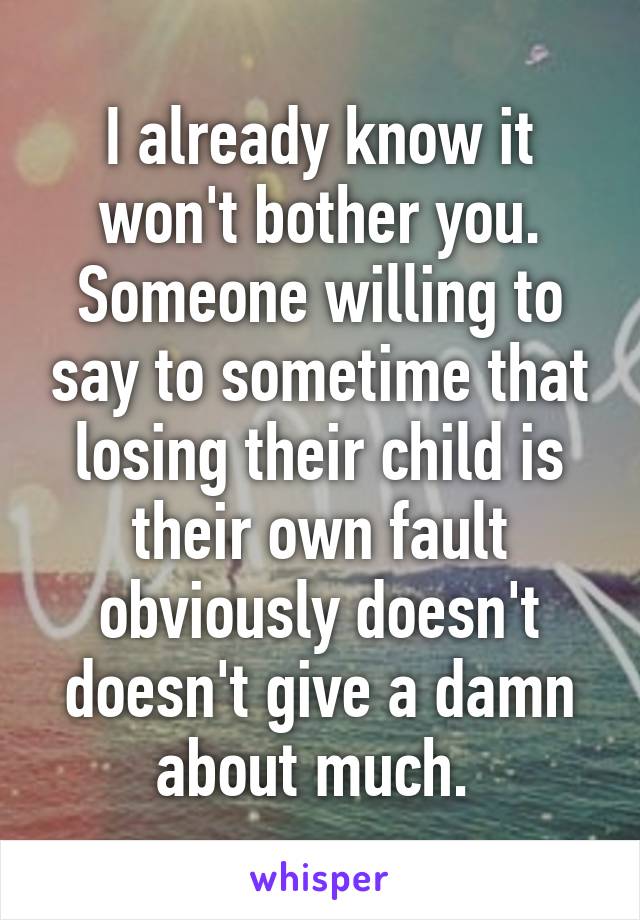 I already know it won't bother you. Someone willing to say to sometime that losing their child is their own fault obviously doesn't doesn't give a damn about much. 