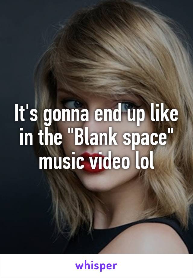 It's gonna end up like in the "Blank space" music video lol