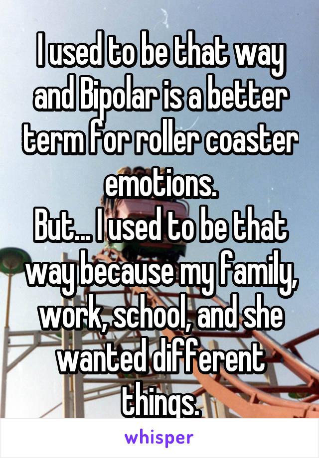 I used to be that way and Bipolar is a better term for roller coaster emotions.
But... I used to be that way because my family, work, school, and she wanted different things.